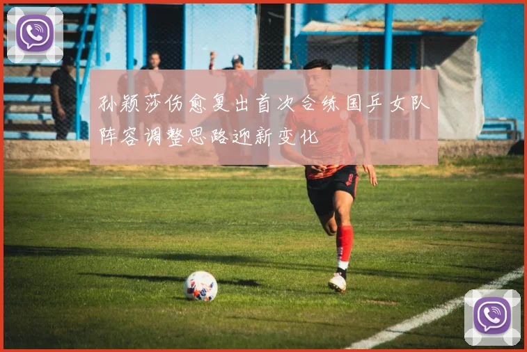 孙颖莎伤愈复出首次合练国乒女队阵容调整思路迎新变化