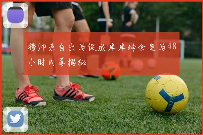 穆帅亲自出马促成库库转会皇马48小时内幕揭秘
