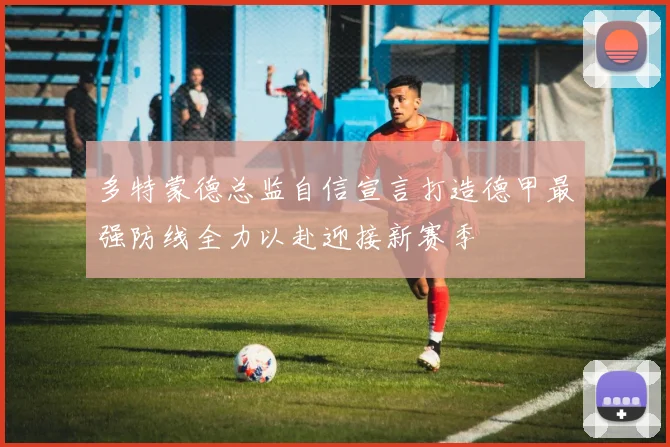 多特蒙德总监自信宣言打造德甲最强防线全力以赴迎接新赛季