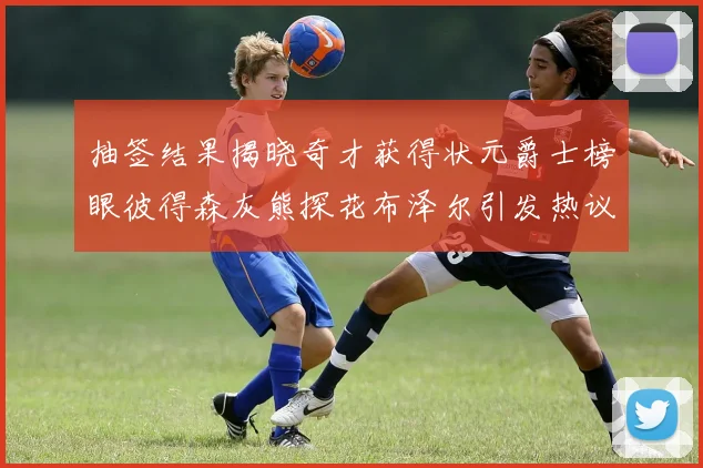 抽签结果揭晓奇才获得状元爵士榜眼彼得森灰熊探花布泽尔引发热议