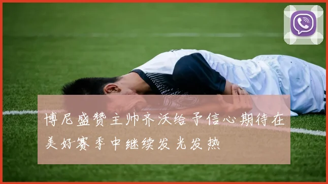 博尼盛赞主帅齐沃给予信心期待在美好赛季中继续发光发热