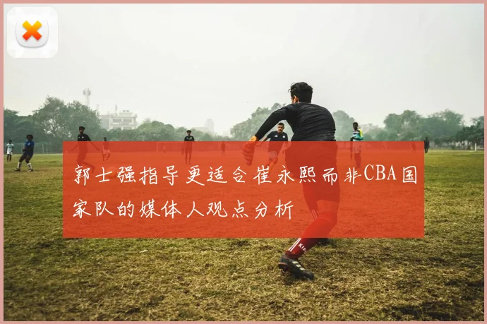 郭士强指导更适合崔永熙而非CBA国家队的媒体人观点分析