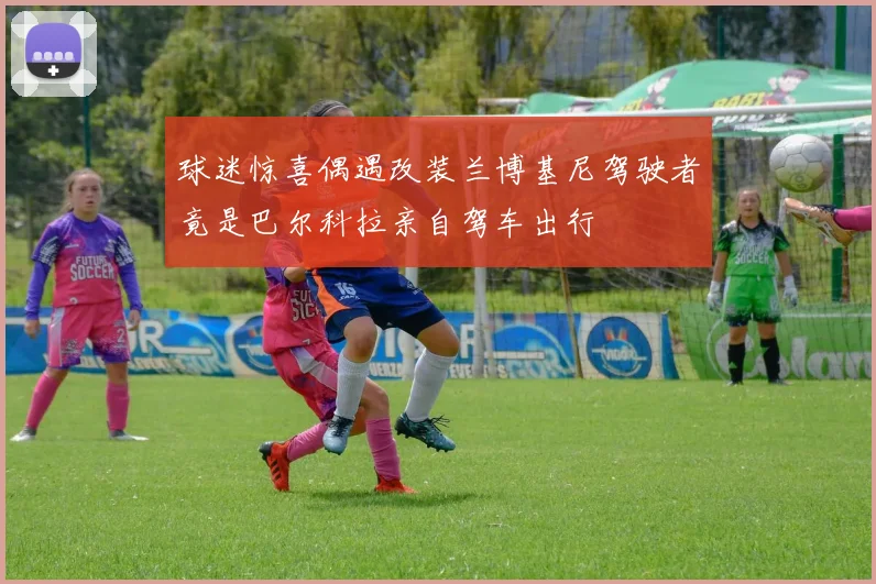 球迷惊喜偶遇改装兰博基尼驾驶者竟是巴尔科拉亲自驾车出行