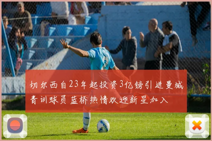 切尔西自23年起投资3亿镑引进曼城青训球员蓝桥热情欢迎新星加入