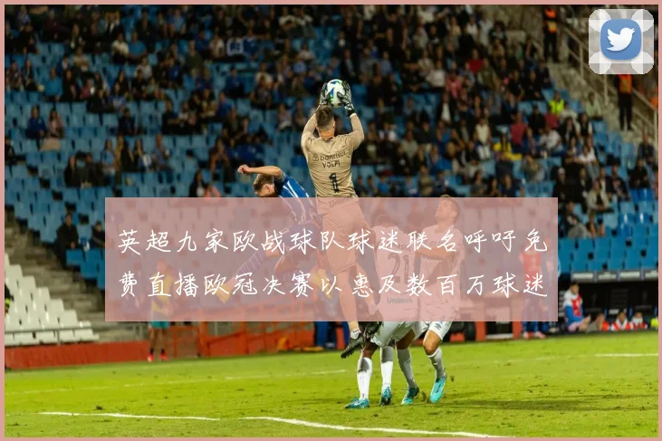 英超九家欧战球队球迷联名呼吁免费直播欧冠决赛以惠及数百万球迷