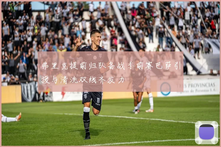 弗里克提前归队备战季前赛巴萨引援与清洗双线齐发力