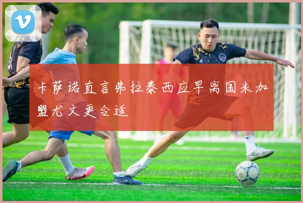 卡萨诺直言弗拉泰西应早离国米加盟尤文更合适