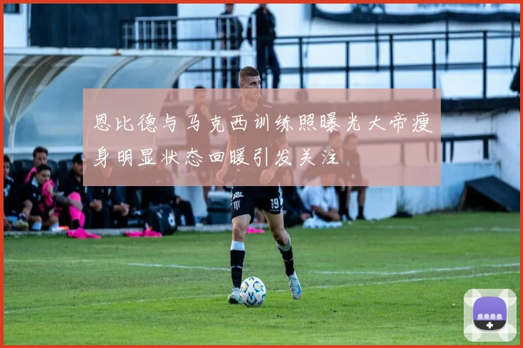 恩比德与马克西训练照曝光大帝瘦身明显状态回暖引发关注