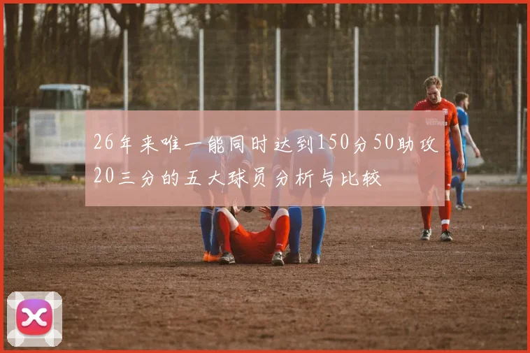 26年来唯一能同时达到150分50助攻20三分的五大球员分析与比较