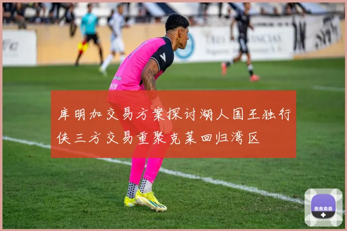 库明加交易方案探讨湖人国王独行侠三方交易重聚克莱回归湾区