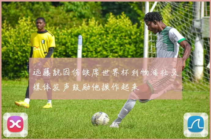 远藤航因伤缺席世界杯利物浦社交媒体发声鼓励他振作起来