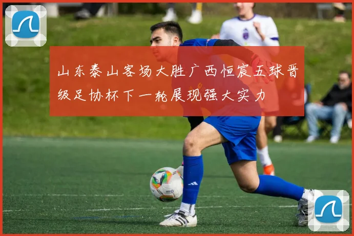 山东泰山客场大胜广西恒宸五球晋级足协杯下一轮展现强大实力