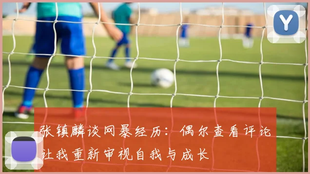 张镇麟谈网暴经历：偶尔查看评论让我重新审视自我与成长