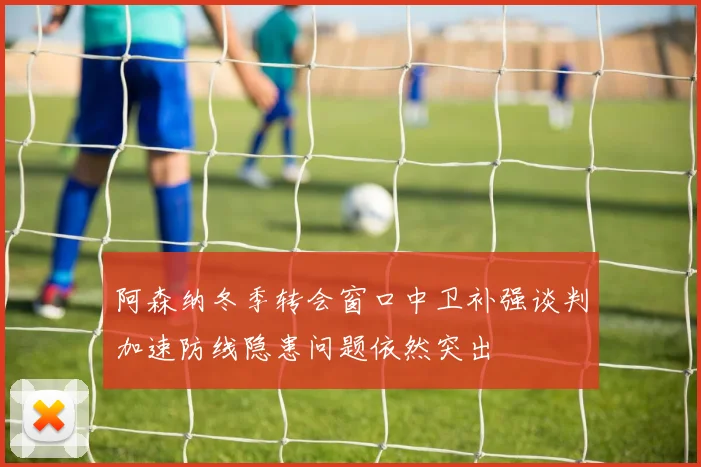 阿森纳冬季转会窗口中卫补强谈判加速防线隐患问题依然突出