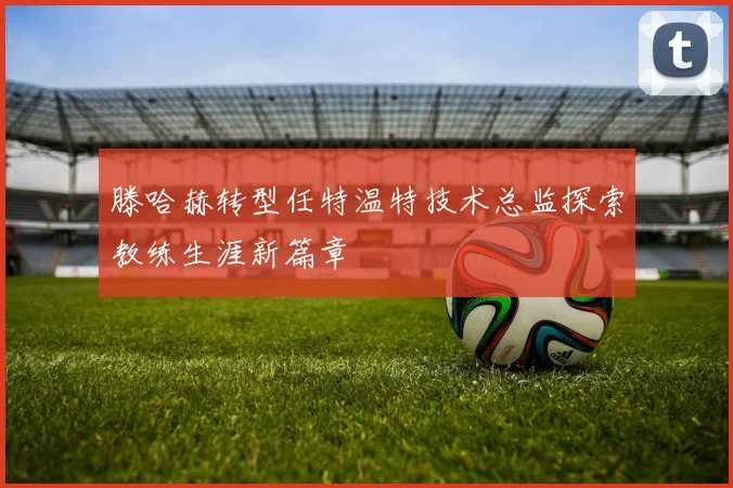 滕哈赫转型任特温特技术总监探索教练生涯新篇章