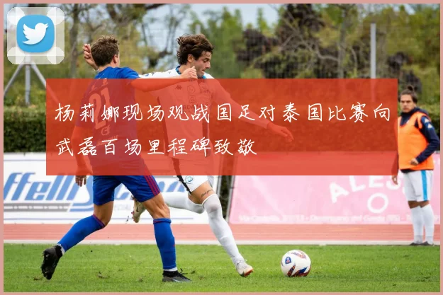 杨莉娜现场观战国足对泰国比赛向武磊百场里程碑致敬