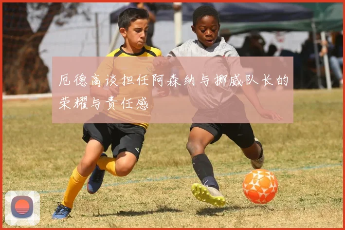 厄德高谈担任阿森纳与挪威队长的荣耀与责任感