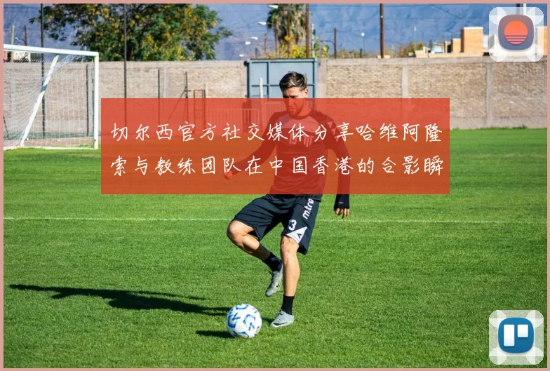 切尔西官方社交媒体分享哈维阿隆索与教练团队在中国香港的合影瞬间