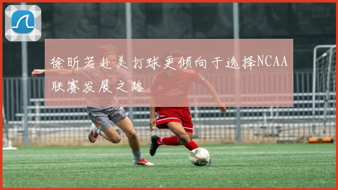 徐昕若赴美打球更倾向于选择NCAA联赛发展之路