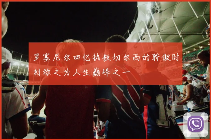 罗塞尼尔回忆执教切尔西的骄傲时刻称之为人生巅峰之一