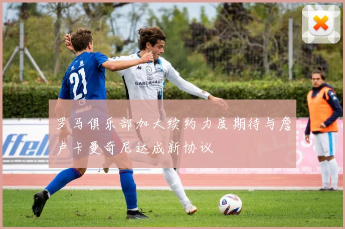 罗马俱乐部加大续约力度期待与詹卢卡曼奇尼达成新协议